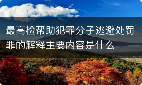 最高检帮助犯罪分子逃避处罚罪的解释主要内容是什么