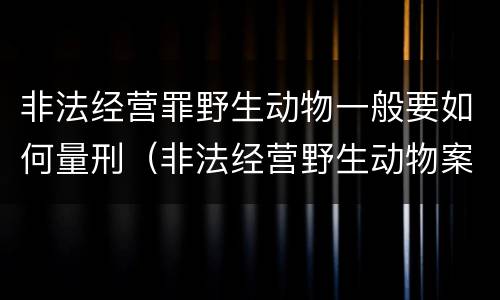 非法经营罪野生动物一般要如何量刑（非法经营野生动物案最新立案标准和量刑）