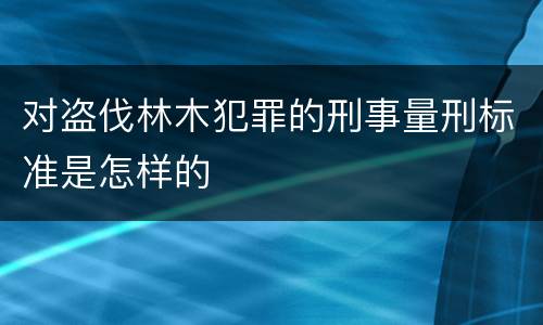 对盗伐林木犯罪的刑事量刑标准是怎样的