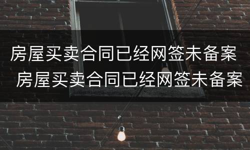 房屋买卖合同已经网签未备案 房屋买卖合同已经网签未备案怎么办