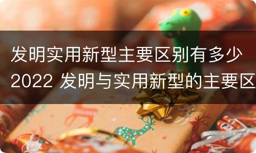发明实用新型主要区别有多少2022 发明与实用新型的主要区别