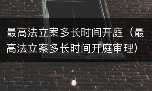 最高法立案多长时间开庭（最高法立案多长时间开庭审理）
