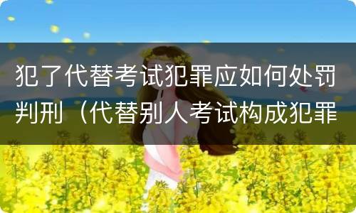 犯了代替考试犯罪应如何处罚判刑（代替别人考试构成犯罪吗）