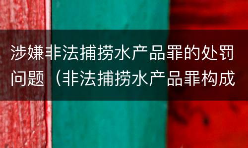 涉嫌非法捕捞水产品罪的处罚问题（非法捕捞水产品罪构成）