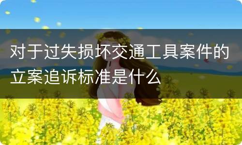 对于过失损坏交通工具案件的立案追诉标准是什么