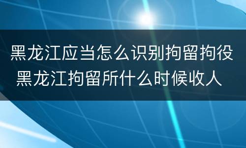 黑龙江应当怎么识别拘留拘役 黑龙江拘留所什么时候收人