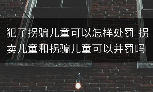 犯了拐骗儿童可以怎样处罚 拐卖儿童和拐骗儿童可以并罚吗