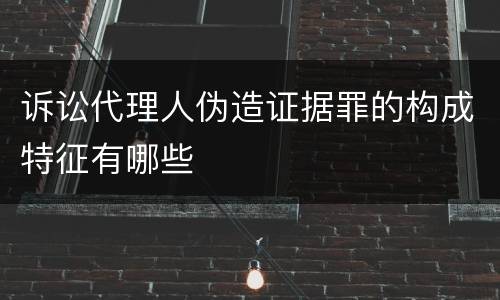 诉讼代理人伪造证据罪的构成特征有哪些
