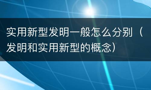 实用新型发明一般怎么分别（发明和实用新型的概念）