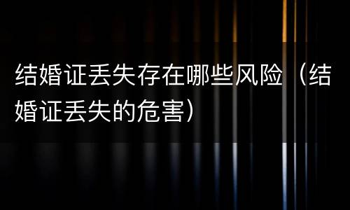 结婚证丢失存在哪些风险（结婚证丢失的危害）