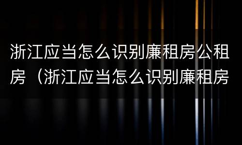 浙江应当怎么识别廉租房公租房（浙江应当怎么识别廉租房公租房信息）