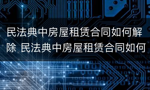 民法典中房屋租赁合同如何解除 民法典中房屋租赁合同如何解除合同