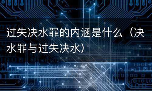 过失决水罪的内涵是什么（决水罪与过失决水）