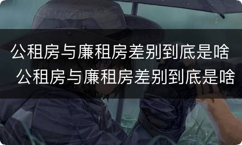 公租房与廉租房差别到底是啥 公租房与廉租房差别到底是啥意思