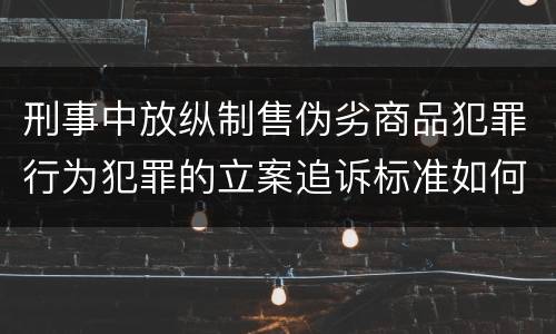 刑事中放纵制售伪劣商品犯罪行为犯罪的立案追诉标准如何认定