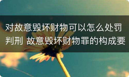 对故意毁坏财物可以怎么处罚判刑 故意毁坏财物罪的构成要件是什么?如何处罚?