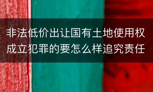 非法低价出让国有土地使用权成立犯罪的要怎么样追究责任