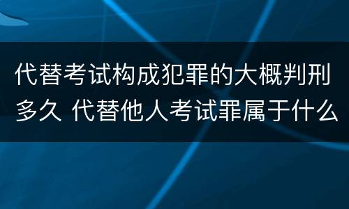 代替考试构成犯罪的大概判刑多久 代替他人考试罪属于什么类犯罪