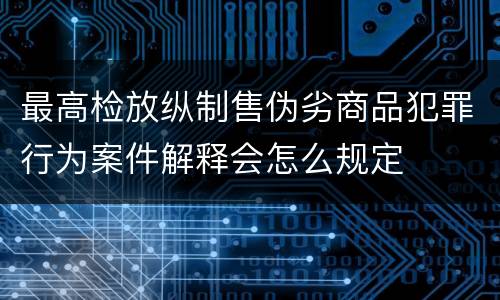 最高检放纵制售伪劣商品犯罪行为案件解释会怎么规定