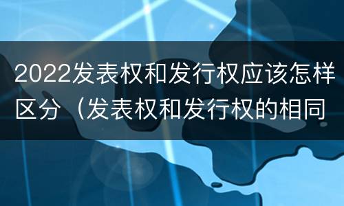 2022发表权和发行权应该怎样区分（发表权和发行权的相同点）