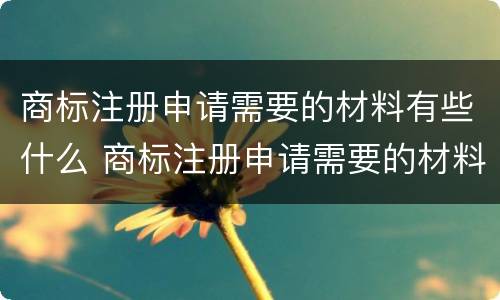 商标注册申请需要的材料有些什么 商标注册申请需要的材料有些什么内容