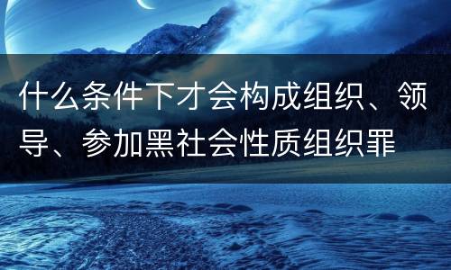 什么条件下才会构成组织、领导、参加黑社会性质组织罪