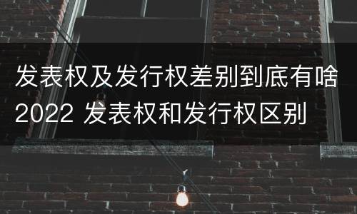 发表权及发行权差别到底有啥2022 发表权和发行权区别
