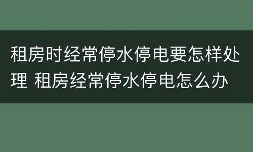 租房时经常停水停电要怎样处理 租房经常停水停电怎么办