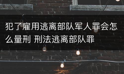 犯了雇用逃离部队军人罪会怎么量刑 刑法逃离部队罪