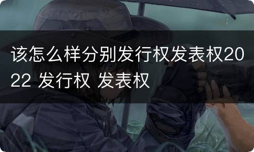 该怎么样分别发行权发表权2022 发行权 发表权