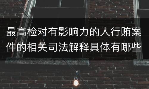 最高检对有影响力的人行贿案件的相关司法解释具体有哪些重要内容