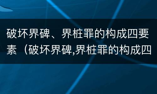 破坏界碑、界桩罪的构成四要素（破坏界碑,界桩罪的构成四要素是什么）