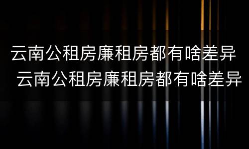 云南公租房廉租房都有啥差异 云南公租房廉租房都有啥差异吗