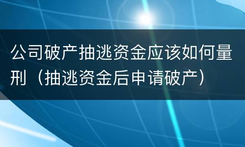 公司破产抽逃资金应该如何量刑（抽逃资金后申请破产）