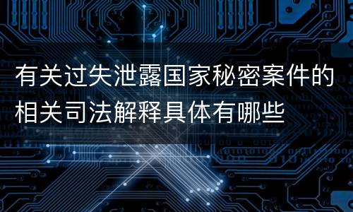 有关过失泄露国家秘密案件的相关司法解释具体有哪些