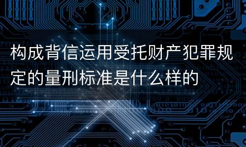 构成背信运用受托财产犯罪规定的量刑标准是什么样的