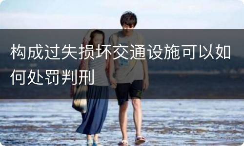 构成过失损坏交通设施可以如何处罚判刑