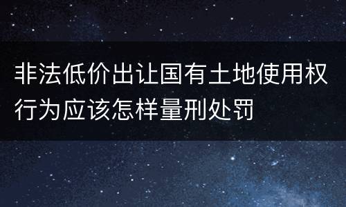 非法低价出让国有土地使用权行为应该怎样量刑处罚