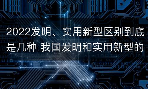 2022发明、实用新型区别到底是几种 我国发明和实用新型的标准