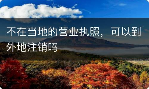 不在当地的营业执照，可以到外地注销吗