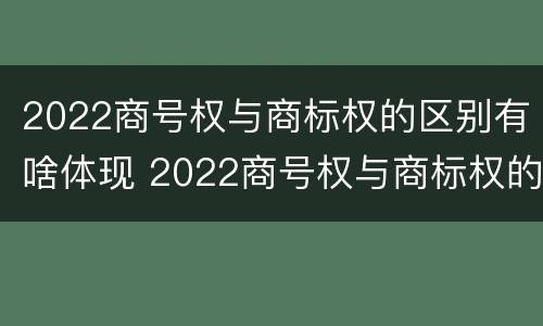 2022商号权与商标权的区别有啥体现 2022商号权与商标权的区别有啥体现呢