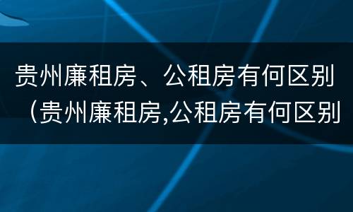 贵州廉租房、公租房有何区别（贵州廉租房,公租房有何区别呢）