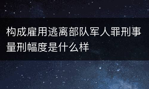 构成雇用逃离部队军人罪刑事量刑幅度是什么样