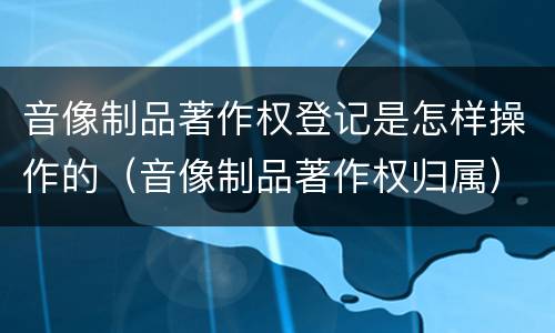 音像制品著作权登记是怎样操作的（音像制品著作权归属）