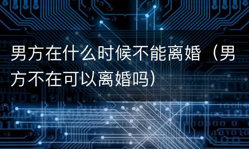 男方在什么时候不能离婚（男方不在可以离婚吗）