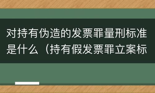 对持有伪造的发票罪量刑标准是什么（持有假发票罪立案标准）