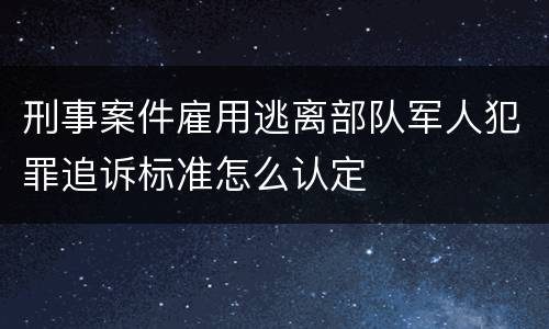 刑事案件雇用逃离部队军人犯罪追诉标准怎么认定