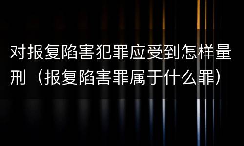 对报复陷害犯罪应受到怎样量刑（报复陷害罪属于什么罪）