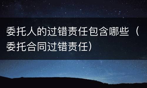 委托人的过错责任包含哪些（委托合同过错责任）