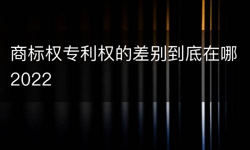 商标权专利权的差别到底在哪2022